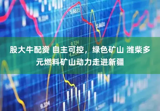 股大牛配资 自主可控，绿色矿山 潍柴多元燃料矿山动力走进新疆