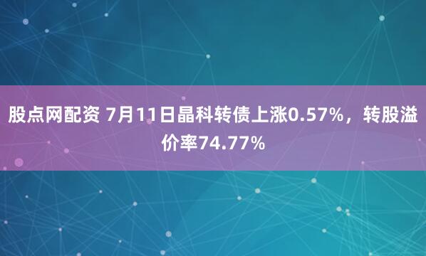 股点网配资 7月11日晶科转债上涨0.57%，转股溢价率74.77%