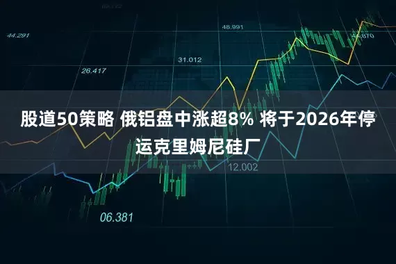 股道50策略 俄铝盘中涨超8% 将于2026年停运克里姆尼硅厂