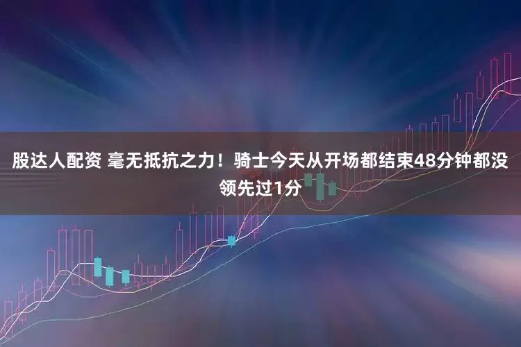 股达人配资 毫无抵抗之力！骑士今天从开场都结束48分钟都没领先过1分