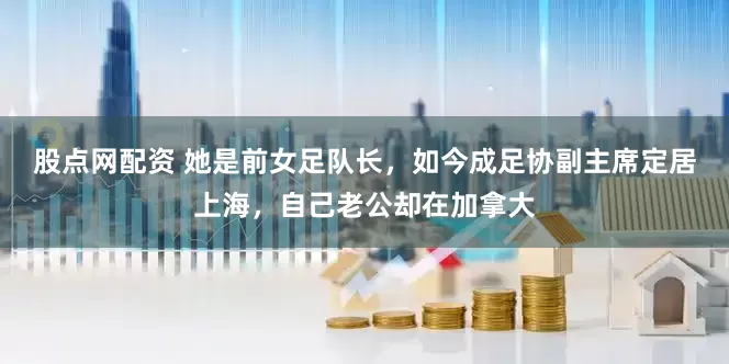 股点网配资 她是前女足队长，如今成足协副主席定居上海，自己老公却在加拿大